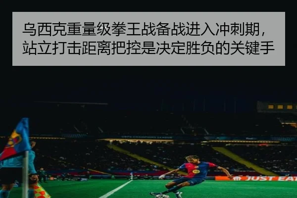 乌西克重量级拳王战备战进入冲刺期，站立打击距离把控是决定胜负的关键手